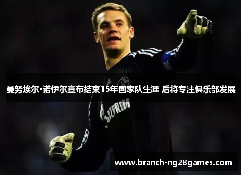 曼努埃尔·诺伊尔宣布结束15年国家队生涯 后将专注俱乐部发展