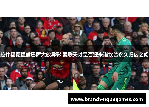 拉什福德租借巴萨大放异彩 曼联天才是否迎来诺坎普永久归宿之问